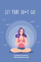 Let That Sh*T Go A gratitude Journal For When Sh*t Goes Wrong: Funny Notebook for people suffering from anxiety and looking for a way to relieve stress and fight anxiety, Suitable for Men and Women, T 1650045271 Book Cover