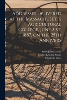 Addresses Delivered at the Massachusetts Agricultural College, June 21st, 1887, on the 25th Annivers 1017564698 Book Cover