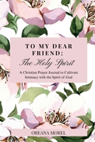 To My Dear Friend; The Holy Spirit: A Christian Prayer Journal to Cultivate Intimacy with The Spirit of God 1257502018 Book Cover
