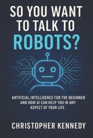 So You Want to Talk to Robots?: Artificial intelligence for the beginner, and how AI can help you in any aspect of your life B0FS352H7T Book Cover