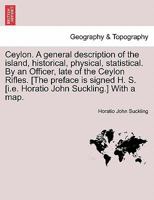 Ceylon. A general description of the island, historical, physical, statistical. ... By an Officer, late of the Ceylon Rifles. [The preface is signed ... Horatio John Suckling.]] With a map. VOL. I 1240906862 Book Cover