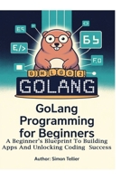 GOLANG PROGRAMMING FOR BEGINNERS: A BEGINNER’S BLUEPRINT TO BUILDING APPS AND UNLOCKING CODING SUCCESS B0F4MKR3TX Book Cover