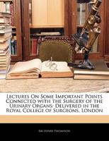 Lectures on Some Important Points Connected with the Surgery of the Urinary Organs: Delivered in the Royal College of Surgeons, London 1356902901 Book Cover