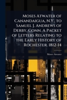 Moses Atwater of Canandaigua, N.Y., to Samuel J. Andrews of Derby, Conn. A Packet of Letters Relating to the Early History of Rochester. 1812-14 1024030105 Book Cover