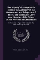 Her Majesty's Prerogative in Ireland, the Authority of the Government and Privy-council There, and the Rights, Laws amd Liberties of the City of Dublin Asserted and Maintain'd: In Answer to a Paper Fa 1342208994 Book Cover