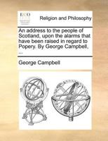 An address to the people of Scotland, upon the alarms that have been raised in regard to Popery. By George Campbell, ... 1140873989 Book Cover