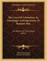 The Court of Arbitration, Its Advantages and Importance to Business Men: An Address on the Subject 116195130X Book Cover