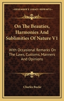 On The Beauties, Harmonies And Sublimities Of Nature V1: With Occasional Remarks On The Laws, Customs, Manners And Opinions 1163112445 Book Cover