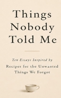 Things Nobody Told Me: Ten Essays Inspired by Recipes for the Unwanted Things We Forgot B0H6V4JGC1 Book Cover