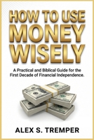 HOW TO USE MONEY WISELY: A Practical and Biblical Guide for the First Decade of Financial Independence B0HBR18KRW Book Cover