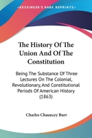 The History Of The Union And Of The Constitution: Being The Substance Of Three Lectures On The Colonial, Revolutionary, And Constitutional Periods Of American History (1863) 1164835874 Book Cover