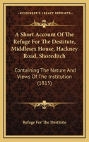 A Short Account Of The Refuge For The Destitute, Middlesex House, Hackney Road, Shoreditch: Containing The Nature And Views Of The Institution 1437466885 Book Cover