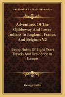 Adventures of the Ojibbeway and Ioway Indians in England, France, and Belgium: Being Notes of Eight Years' Travels and Residence in Europe with His ... Collection, Volume 2 - Primary Source Edition 1018461299 Book Cover