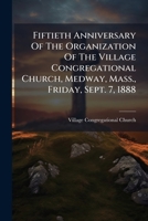 Fiftieth Anniversary Of The Organization Of The Village Congregational Church, Medway, Mass., Friday, Sept. 7, 1888 1246207494 Book Cover