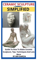 CERAMIC SCULPTURE SIMPLIFIED: Guide To How To Make Ceramic Sculpture, Tips, Techniques And Lots More B09JJKG2JP Book Cover