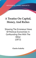 A Treatise On Capital, Money, And Riches: Showing The Erroneous Views Of Political Economists In Confounding One With The Other 1165921529 Book Cover