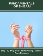 Fundamentals of Shibari Step-by-Step Guide to Mastering Japanese Rope Bondage B0FG41G75H Book Cover