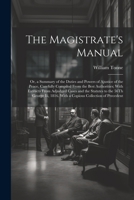 The Magistrate's Manual: Or, a Summary of the Duties and Powers of Ajustice of the Peace, Carefully Compiled From the Best Authorities; With Extracts ... 1816. With a Copious Collection of Precedent 1021934720 Book Cover