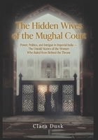 The Hidden Wives of the Mughal Court: Power, Politics, and Intrigue in Imperial India — The Untold Stories of the Women Who Ruled from Behind the Throne B0H56HBCBH Book Cover