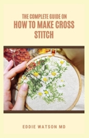 THE COMPLETE GUIDE ON HOW TO MAKE CROSS STITCH: The Effective Guide on Making Cross Stitch Quickly With Proven Techniques and Instructions B099C5P1DN Book Cover