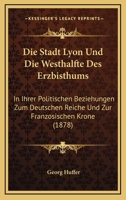 Die Stadt Lyon Und Die Westhalfte Des Erzbisthums: In Ihrer Politischen Beziehungen Zum Deutschen Reiche Und Zur Franzosischen Krone (1878) 1161129588 Book Cover