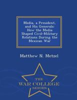Media, a President, and His Generals: How the Media Shaped Civil-Military Relations During the Mexican War - War College Series 1297474112 Book Cover