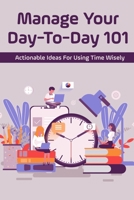 Manage Your Day-To-Day 101: Actionable Ideas For Using Time Wisely: Tips For Effective Time Management B098RS888N Book Cover