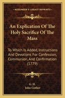 An Explication Of The Holy Sacrifice Of The Mass: To Which Is Added, Instructions And Devotions For Confession, Communion, And Confirmation 110461264X Book Cover