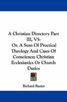 A Christian Directory Part III, V5: Or, A Sum Of Practical Theology And Cases Of Conscience; Christian Ecclesiastics Or Church Duties 1430445920 Book Cover