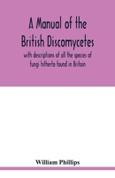 A manual of the British Discomycetes with descriptions of all the species of fungi hitherto found in Britain, included in the family and illustrations of the genera 9354019196 Book Cover