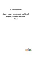 Ayer, hoy y mañana ó La fé, el vapor y la electricidad: Vol.1 1149195266 Book Cover