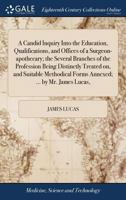 A Candid Inquiry Into the Education, Qualifications, and Offices of a Surgeon-apothecary; the Several Branches of the Profession Being Distinctly ... Forms Annexed; ... by Mr. James Lucas, 1379343100 Book Cover