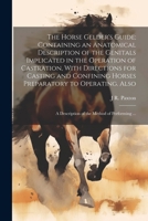 The Horse Gelder's Guide; Containing an Anatomical Description of the Genitals Implicated in the Operation of Castration, With Directions for Casting ... A Description of the Method of Performing ... 1022753746 Book Cover