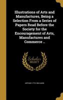 Illustrations of arts and manufactures, being a selection from a series of papers read before the Society for the encouragement of arts, manufactures and commerce .. 1348080795 Book Cover