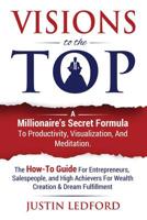 Visions To The Top: A Millionaire's Secret Formula To Productivity, Visualization, and Meditation. The How-To Guide For Entrepreneurs, Salespeople, ... For Wealth Creation & Dream Fulfillment 1533434352 Book Cover