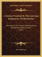 A Sermon Preached By The Late Isaac Stephenson, Of Manchester: Preached At The Friends' Meeting House, Bishopsgate-Street, London 1169435866 Book Cover