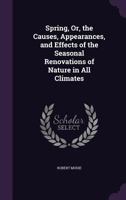 Spring: Or The Causes, Appearances, And Effects Of The Seasonal Renovations Of Nature, In All Climates 1166992640 Book Cover