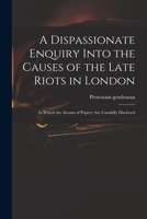 A Dispassionate Enquiry Into the Causes of the Late Riots in London: In Which the Arcana of Popery Are Candidly Disclosed 1014091039 Book Cover