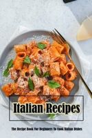 Italian Recipes: The Recipe Book For Beginners To Cook Italian Dishes: Italian Recipes B09FCHQCBX Book Cover