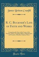 R. C. Buckner's Life of Faith and Works: Comprising the Story of the Career of the Preacher, Editor, Presiding Officer, Philanthropist, and Founder of Buckner Orphans Home (Classic Reprint) 0483947733 Book Cover