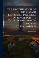 The Sanctification Of The Sabbath Illustrated In A Series Of 'tracts For The Times', By Ministers Of Various Denominations... 1276572174 Book Cover