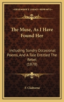 The Muse, As I Have Found Her: Including Sundry Occasional Poems, And A Tale Entitled The Rebel 1165787245 Book Cover