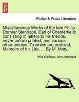 Miscellaneous Works of the late Philip Dormer Stanhope, Earl of Chesterfield: consisting of letters to his friends, never before printed, and various ... Memoirs of his Life. ... By M. Maty. 1241163774 Book Cover