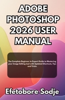 ADOBE PHOTOSHOP 2026 USER MANUAL: The Complete Beginner to Expert Guide to Mastering your Image Editing tool with Updated Shortcuts, Tips and Tricks B0FTX5GN6G Book Cover