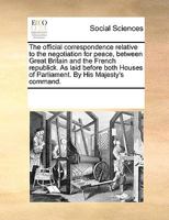 The Official Correspondence Relative to the Negotiation for Peace, Between Great Britain and the French Republick, as Laid Before Both Houses of Parliament 0548578052 Book Cover