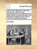 A discourse, delivered on Saturday, February 22, 1800, the day recommended by the Congress of the United States to lament the death and pronounce eulogies on the memory of General George Washington. 1275852149 Book Cover