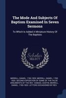 The Mode And Subjects Of Baptism Examined In Seven Sermons: To Which Is Added A Miniature History Of The Baptists 1377125696 Book Cover