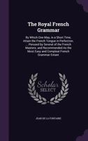The Royal French Grammar: By Which One May, in a Short Time, Attain the French Tongue in Perfection. ... Perused by Several of the French Masters; And Recommended as the Most Easy and Compleat French  1357354851 Book Cover