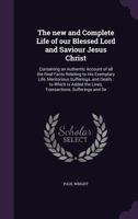The new and complete life of our blessed Lord and Saviour Jesus Christ: containing an authentic account of all the real facts relating to His exemplary life, meritorious sufferings, and death: to whic 1146900821 Book Cover