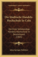 Die Stadtische Handels-Hochschule in Coln: Die Erste Selbstandige Handels-Hochschule in Deutschland (1903) 116112974X Book Cover